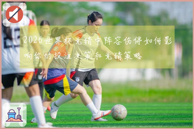 2026世界杯竞猜中阵容伤停如何影响你的投注决策和竞猜策略